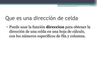 Que es una dirección de celda
• Puede usar la función direccion para obtener la
dirección de una celda en una hoja de cálculo,
con los números específicos de fila y columna.
 