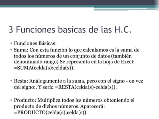 3 Funciones basicas de las H.C.
• Funciones Básicas:
• Suma: Con esta función lo que calculamos es la suma de 
todos los números de un conjunto de datos (también 
denominado rango) Se representa en la hoja de Excel: 
=SUMA(celda(s):celda(s)).
• Resta: Análogamente a la suma, pero con el signo - en vez 
del signo:. Y será: =RESTA(celda(s)-celda(s)).
• Producto: Multiplica todos los números obteniendo el 
producto de dichos números. Aparecerá: 
=PRODUCTO(celda(s);celda(s)).
 