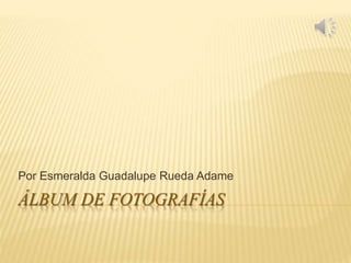 ÁLBUM DE FOTOGRAFÍAS
Por Esmeralda Guadalupe Rueda Adame
 