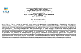 SECRETARIA DE EDUCACIÓN PÚBLICA DEL ESTADO DE PUEBLA
                                                      SUBSECRETARIA DE EDUCACIÓN BÁSICA
                                               DIRECCION DE OPERACIÓN DE EDUCACIÓN SECUNDARIA
                                         COORDINACIÓN DE SECUNDARIAS GENERALES Y TÉCNICAS DEL ESTADO
                                                            SUPERVISION ESCOLAR 01
                                         ESCUELA SECUNDARIA GENERAL “FRANCISCO GONZÁLEZ BOCANEGRA”
                                                              CLAVE: 21DES0057D
                                                          CICLO ESCOLAR 2012-2013

                                                      PLAN ANUAL DE INFORMÁTICA 1

                                                          (Dosificación de contenidos)

OBJETIVO DEL CURSO: Estudiar la Tecnología como campo de conocimientos, con énfasis en aquellos aspectos que son comunes a
todas las técnicas y permiten caracterizar a la técnica como su objeto de Estudio. Se propone desarrollar un conjunto de habilidades que
le permiten al alumno el reconocimiento de las capacidades del cuerpo humano para poner en práctica un conjuntos de acciones de
carácter estratégico e instrumental orientadas a un propósito determinado. Se analiza también el concepto de Delegación de Funciones,
como la construcción, uso de herramientas y de máquinas que potencian las capacidades humanas en correspondencia con las
características de los materiales sobre los cuales se actúa, los tipos de energía y las acciones realizadas. También se motiva el desarrollo
de capacidades para el empleo de la representación de los procesos y productos tecnológicos como una actividad fundamental para
registrar y comunicar las características de los mismos. Esto Permitirá un acercamiento al análisis de los factores contextuales, tanto del
entorno natural como sociocultural: intereses, necesidades, conocimientos e información. Usar la metodología de proyectos en todo el
ciclo escolar que permita articular todos los contenidos desde una perspectiva sistémica con énfasis en los procesos productivos.
 