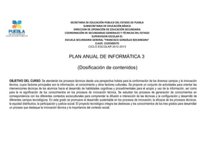 SECRETARIA DE EDUCACIÓN PÚBLICA DEL ESTADO DE PUEBLA
                                                            SUBSECRETARIA DE EDUCACIÓN BÁSICA
                                                     DIRECCION DE OPERACIÓN DE EDUCACIÓN SECUNDARIA
                                               COORDINACIÓN DE SECUNDARIAS GENERALES Y TÉCNICAS DEL ESTADO
                                                                  SUPERVISION ESCOLAR 01
                                               ESCUELA SECUNDARIA GENERAL “FRANCISCO GONZÁLEZ BOCANEGRA”
                                                                    CLAVE: 21DES0057D
                                                                CICLO ESCOLAR 2012-2013


                                                   PLAN ANUAL DE INFORMÁTICA 3

                                                           (Dosificación de contenidos)

OBJETIVO DEL CURSO: Se atenderán los procesos técnicos desde una perspectiva holista para la conformación de los diversos campos y la innovación
técnica, cuyos factores principales son la información, el conocimiento y otros factores culturales. Se propone un conjunto de actividades para orientar las
intervenciones técnicas de los alumnos hacia el desarrollo de habilidades cognitivas y procedimentales para el acopio y uso de la información, así como
para la re significación de los conocimientos en los procesos de innovación técnica. Se estudian los procesos de generación de conocimientos en
correspondencia con los diferentes contextos socioculturales para comprender la difusión e interacción de las técnicas y la configuración y desarrollo de
diferentes campos tecnológicos. En este grado se promueve el desarrollo sustentable en los procesos de innovación; la eficacia de los procesos técnicos,
la equidad distributiva, la participación y justicia social. El proyecto tecnológico integra las destrezas y los conocimientos de los tres grados para desarrollar
un proceso que destaque la innovación técnica y la importancia del contexto social.
 