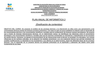 SECRETARIA DE EDUCACIÓN PÚBLICA DEL ESTADO DE PUEBLA
                                                     SUBSECRETARIA DE EDUCACIÓN BÁSICA
                                              DIRECCION DE OPERACIÓN DE EDUCACIÓN SECUNDARIA
                                        COORDINACIÓN DE SECUNDARIAS GENERALES Y TÉCNICAS DEL ESTADO
                                                           SUPERVISION ESCOLAR 01
                                        ESCUELA SECUNDARIA GENERAL “FRANCISCO GONZÁLEZ BOCANEGRA”
                                                             CLAVE: 21DES0057D
                                                         CICLO ESCOLAR 2012-2013


                                          PLAN ANUAL DE INFORMÁTICA 2

                                                (Dosificación de contenidos)

OBJETIVO DEL CURSO: Se propician el análisis de los procesos técnicos y la intervención en ellos como una aproximación a los
conocimientos técnicos propios de diversos procesos productivos. Con base en esto se busca establecer la relación entre el desarrollo de
los conocimientos técnicos y los conocimientos científicos y sociales para la configuración de diversos campos tecnológicos. Se propone
que a través de diversas intervenciones técnicas, de un determinado campo, se identifiquen las relaciones entre el conocimiento
tecnológico y los conocimientos científicos y sociales para que los alumnos comprendan su importancia y resignificación en los procesos
de cambio técnico. Asimismo, se plantea el reconocimiento de las interacciones entre la técnica, la sociedad y la naturaleza, sus mutuas
influencias en los cambios culturales, en la adopción de medidas preventivas y en una evaluación técnica que permita considerar las
posibles modificaciones no deseadas en los ecosistemas y sus efectos en la salud humana, según las diferentes fases de los procesos
técnicos. Con el desarrollo de un proyecto técnico se pretende profundizar en el significado y aplicación del diseño como parte
fundamental de sus fases
 