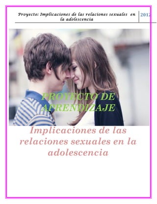 Proyecto: Implicaciones de las relaciones sexuales en   2012
                   la adolescencia




          PROYECTO DE
          APRENDIZAJE

  Implicaciones de las
relaciones sexuales en la
      adolescencia
 