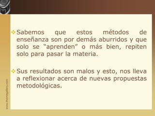 Sabemos que estos métodos de enseñanza son por demás aburridos y que solo se “aprenden” o más bien, repiten solo para pasar la materia.Sus resultados son malos y esto, nos lleva a reflexionar acerca de nuevas propuestas metodológicas.