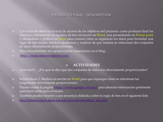 




Con el fin de observar el nivel de alcance de los objetivos del proyecto, como producto final los
alumnos conformarán en equipos de tres un escrito en Word, una presentación en Power point
y tabuladores y gráficos en Excel para conocer cómo se organizan los datos para formular una
regla de tres simple, resolver problemas y explicar de qué manera se relacionan dos conjuntos
de datos directamente proporcionales.
Para retroalimentar los equipos harán comentarios en el blog:
http://matecosas.wordpress.com/











ACTIVIDADES

Actividad 1 . ¿Por qué se dice que dos conjuntos de datos son directamente proporcionales?
Subproducto 1: Realiza un escrito en Word para que expongas cómo se relacionan las
magnitudes directamente proporcionales.
Puedes visitar la página https://www.google.com.mx/ para abundar información pertinente
para hacer notas para el escrito.
También puedes recurrir a una secuencia didáctica sobre la regla de tres en el siguiente link:
http://telesecundaria.dgme.sep.gob.mx/materiales/libros_1ero.php

 