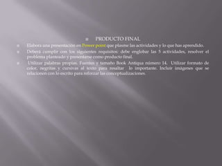





PRODUCTO FINAL

Elabora una presentación en Power point que plasme las actividades y lo que has aprendido.
Deberá cumplir con los siguientes requisitos: debe englobar las 5 actividades, resolver el
problema planteado y presentarse como producto final.
Utilizar palabras propias. Fuentes y tamaño Book Antiqua número 14. Utilizar formato de
color, negritas y cursivas al texto para resaltar lo importante. Incluir imágenes que se
relacionen con lo escrito para reforzar las conceptualizaciones.

 