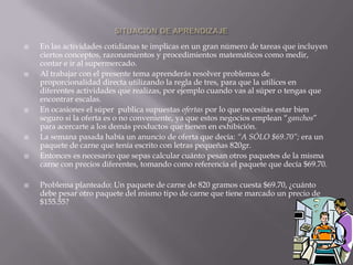 











En las actividades cotidianas te implicas en un gran número de tareas que incluyen
ciertos conceptos, razonamientos y procedimientos matemáticos como medir,
contar e ir al supermercado.
Al trabajar con el presente tema aprenderás resolver problemas de
proporcionalidad directa utilizando la regla de tres, para que la utilices en
diferentes actividades que realizas, por ejemplo cuando vas al súper o tengas que
encontrar escalas.
En ocasiones el súper publica supuestas ofertas por lo que necesitas estar bien
seguro si la oferta es o no conveniente, ya que estos negocios emplean “ganchos”
para acercarte a los demás productos que tienen en exhibición.
La semana pasada había un anuncio de oferta que decía: “A SÓLO $69.70”; era un
paquete de carne que tenía escrito con letras pequeñas 820gr.
Entonces es necesario que sepas calcular cuánto pesan otros paquetes de la misma
carne con precios diferentes, tomando como referencia el paquete que decía $69.70.
Problema planteado: Un paquete de carne de 820 gramos cuesta $69.70, ¿cuánto
debe pesar otro paquete del mismo tipo de carne que tiene marcado un precio de
$155.55?

 