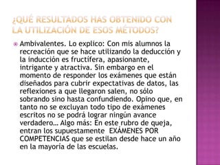 ¿Qué resultados has obtenido con la utilización de esos métodos?Ambivalentes. Lo explico: Con mis alumnos la recreación que se hace utilizando la deducción y la inducción es fructífera, apasionante, intrigante y atractiva. Sin embargo en el momento de responder los exámenes que están diseñados para cubrir expectativas de datos, las reflexiones a que llegaron salen, no sólo sobrando sino hasta confundiendo. Opino que, en tanto no se excluyan todo tipo de exámenes escritos no se podrá lograr ningún avance verdadero… Algo más: En este rubro de queja, entran los supuestamente  EXÁMENES POR COMPETENCIAS que se estilan desde hace un año en la mayoría de las escuelas.