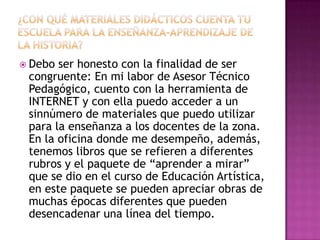 ¿Con qué materiales didácticos cuenta tu escuela para la enseñanza-aprendizaje de la historia?Debo ser honesto con la finalidad de ser congruente: En mi labor de Asesor Técnico Pedagógico, cuento con la herramienta de INTERNET y con ella puedo acceder a un sinnúmero de materiales que puedo utilizar para la enseñanza a los docentes de la zona. En la oficina donde me desempeño, además, tenemos libros que se refieren a diferentes rubros y el paquete de “aprender a mirar” que se dio en el curso de Educación Artística, en este paquete se pueden apreciar obras de muchas épocas diferentes que pueden desencadenar una línea del tiempo.
