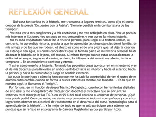 REFLEXIÓN GENERAL             Qué cosa tan curiosa es la historia, me transporta a lugares remotos, como dijo el poeta creador de la poesía "Encuentro con la Patria": "Siempre perdida en la comba lejana de los tiempos".     Volteo a ver a mis congéneres y a mis coetáneos y me veo reflejado en ellos. Veo un poco de mis intereses e ilusiones, veo un poco de mis perspectivas y veo que es la misma historia.     No es nada disparatado hablar de la historia personal para llegar a la historia común, al contrario, he aprendido historia, gracias a que he aprendido las circunstancias de mi familia, de mis amigos y de los que me rodean, el efecto es como el de una piedra que, al dejarla caer en un estanque con agua, las ondas concéntricas que se forman parte de mi historia personal hasta alcanzar la historia de lo lejano, del mundo. Al mismo tiempo cuando estas ondas alcanzan la orilla del estanque, regresan al centro, es decir, la influencia del mundo me afecta, tarde o temprano... En un movimiento continuo y eterno.    Y así es como enseño la historia. Tomando las pequeñas cosas que ocurren en mi entorno y en el de mis discentes para llevarlos en ambos sentidos: Hacia el interior y hacia el exterior, hacia la persona y hacia la humanidad y luego en sentido contrario.   Me gusta lo que hago y cómo lo hago porque me ha dado la oportunidad de ver el rostro de mi alumno cómo cambia cuando se forma la nueva estructura mental que buscaba.... Es lo que en nuestro argot le llamamos el "insight".    Por fortuna, en mi función de Asesor Técnico Pedagógico, cuento con herramientas digitales de alto nivel y me enorgullezco de trabajar con docentes y directivos que se encuentran inmersos en el manejo de las TIC´s en un 95 % del total cercano al centenar de personas. ¿Qué más puedo pedir? Creo que nada, me siento muy contento de todos mis compañeros y con ellos lograremos obtener un alto nivel de rendimiento en el desarrollo del curso "Metodologías para el aprendizaje de la historia"... Y lo mejor de todo es que no sólo participan para obtener un puntaje que se refleje en el programa de Carrera Magisterial ya que participan todos.