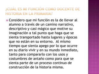 ¿Cuál es mi función como docente de historia en la primaria? Considero que mi función es la de llevar al alumno a través de un camino narrativo, descriptivo y casi mágico que motive su imaginación a tal punto que haga que se sienta transportado hasta lugares y épocas que no están en su entorno. Al mismo tiempo que sienta apego por lo que ocurre en su diario vivir y en su mundo inmediato, tanto para compararlo con los usos y costumbres de antaño como para que se sienta parte de un proceso continuo de construcción de la historia misma.