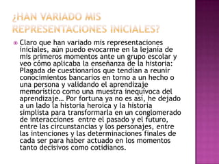 ¿Han variado mis representaciones iniciales?Claro que han variado mis representaciones iniciales, aún puedo evocarme en la lejanía de mis primeros momentos ante un grupo escolar y veo cómo aplicaba la enseñanza de la historia: Plagada de cuestionarios que tendían a reunir conocimientos bancarios en torno a un hecho o una persona y validando el aprendizaje memorístico como una muestra inequívoca del aprendizaje… Por fortuna ya no es así, he dejado a un lado la historia heroica y la historia simplista para transformarla en un conglomerado de interacciones  entre el pasado y el futuro, entre las circunstancias y los personajes, entre las intenciones y las determinaciones finales de cada ser para haber actuado en los momentos tanto decisivos como cotidianos.