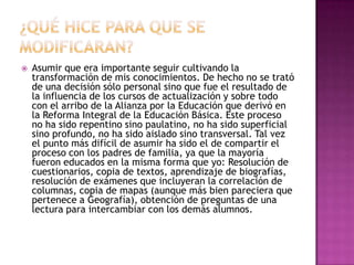 ¿Qué hice para que se modificaran? Asumir que era importante seguir cultivando la transformación de mis conocimientos. De hecho no se trató de una decisión sólo personal sino que fue el resultado de la influencia de los cursos de actualización y sobre todo con el arribo de la Alianza por la Educación que derivó en la Reforma Integral de la Educación Básica. Este proceso no ha sido repentino sino paulatino, no ha sido superficial sino profundo, no ha sido aislado sino transversal. Tal vez el punto más difícil de asumir ha sido el de compartir el proceso con los padres de familia, ya que la mayoría fueron educados en la misma forma que yo: Resolución de cuestionarios, copia de textos, aprendizaje de biografías, resolución de exámenes que incluyeran la correlación de columnas, copia de mapas (aunque más bien pareciera que pertenece a Geografía), obtención de preguntas de una lectura para intercambiar con los demás alumnos.