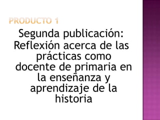 PRODUCTO 1Segunda publicación:Reflexión acerca de las prácticas como docente de primaria en la enseñanza y aprendizaje de la historia