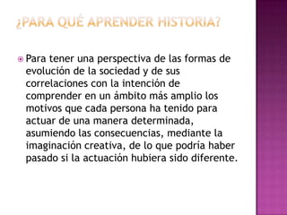 ¿Para qué aprender historia?Para tener una perspectiva de las formas de evolución de la sociedad y de sus correlaciones con la intención de comprender en un ámbito más amplio los motivos que cada persona ha tenido para actuar de una manera determinada, asumiendo las consecuencias, mediante la imaginación creativa, de lo que podría haber pasado si la actuación hubiera sido diferente.