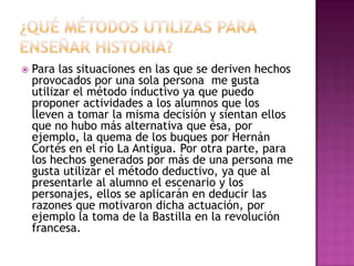 ¿Qué métodos utilizas para enseñar historia?Para las situaciones en las que se deriven hechos provocados por una sola persona  me gusta utilizar el método inductivo ya que puedo proponer actividades a los alumnos que los lleven a tomar la misma decisión y sientan ellos que no hubo más alternativa que ésa, por ejemplo, la quema de los buques por Hernán Cortés en el río La Antigua. Por otra parte, para los hechos generados por más de una persona me gusta utilizar el método deductivo, ya que al presentarle al alumno el escenario y los personajes, ellos se aplicarán en deducir las razones que motivaron dicha actuación, por ejemplo la toma de la Bastilla en la revolución francesa.