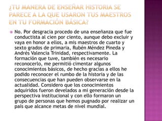 ¿Tu manera de enseñar historia se parece a la que usaron tus maestros en tu formación básica?No. Por desgracia procedo de una enseñanza que fue conductista al cien por ciento, aunque debo excluir y vaya en honor a ellos, a mis maestros de cuarto y sexto grados de primaria, Rubén Méndez Pineda y Andrés Valencia Trinidad, respectivamente. La formación que tuve, también es necesario reconocerlo, me permitió cimentar algunos conocimientos básicos, de hecho gracias a ellos he podido reconocer el rumbo de la historia y de las consecuencias que han pueden observarse en la actualidad. Considero que los conocimientos adquiridos fueron develados a mi generación desde la perspectiva institucional y con ello formaron un grupo de personas que hemos pugnado por realizar un país que alcance metas de nivel mundial.