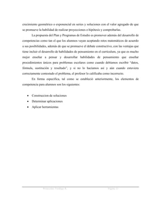 crecimiento geométrico o exponencial en series y soluciones con el valor agregado de que
se promueve la habilidad de realizar proyecciones o hipótesis y comprobarlas.
       La propuesta del Plan y Programas de Estudio es promover además del desarrollo de
competencias como tan el que los alumnos vayan aceptando retos matemáticos de acuerdo
a sus posibilidades, además de que se promueve el debate constructivo, con las ventajas que
tiene incluir el desarrollo de habilidades de pensamiento en el currículum, ya que es mucho
mejor enseñar a pensar y desarrollar habilidades de pensamiento que enseñar
procedimientos únicos para problemas escolares como cuando debíamos escribir “datos,
fórmula, sustitución y resultado”, y si no lo hacíamos así y aún cuando estuviera
correctamente contestado el problema, el profesor lo calificaba como incorrecto.
       En forma específica, tal como se estableció anteriormente, los elementos de
competencia para alumnos son los siguientes:


      Construccion de soluciones
      Determinar aplicaciones
      Aplicar herramientas




               Wenceslao Verdugo R.                                Página 13
 