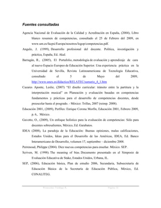 Fuentes consultadas

Agencia Nacional de Evaluación de la Calidad y Acreditación en España, (2004), Libro
       blanco resumen de competencias, consultado el 25 de Febrero del 2009, en
       www.um.es/facpsi/Europa/nosotros/logop/competencias.pdf.
Angulo, J. (1999), Desarrollo profesional del docente. Política, investigación y
       práctica, España, Ed. Akal.
Barragán, R., (2005), El Portafolio, metodología de evaluación y aprendizaje de cara
       al nuevo Espacio Europeo de Educación Superior. Una experiencia práctica en la
       Universidad de Sevilla, Revista Latinoamericana de Tecnología Educativa,
       consultado         el          5        de          Mayo          del      2009,
       http://www.unex.es/didactica/RELATEC/sumario_4_1.htm
Cazares Aponte, Leslie, (2007) “El diseño curricular: tránsito entre la partitura y la
       interpretación musical” en Planeación y evaluación basadas en competencias
       fundamentos y prácticas para el desarrollo de competencias docentes, desde
       preescolar hasta el posgrado. - México: Trillas, 2007 (reimp. 2008).
Educación 2001, (2009), Perfiles: Enrique Corona Morfín, Educación 2001, Febrero 2009,
       p. 6,. México.
Gavotto, O., (2009), Un enfoque holístico para la evaluación de competencias: Sólo para
       docentes sobresalientes, México, Ed. Garabatos.
IDEA (2008), La paradoja de la Educación: Buenas opiniones, malas calificaciones,
       Estados Unidos, Ideas para el Desarrollo de las Américas, IDEA, Ed. Banco
       Interamericano de Desarrollo, volumen 17, septiembre – diciembre 2008.
Perrenoud, Philippe (2004). Diez nuevas competencias para enseñar. México. SEP.
Scriven, M. (1998). The meaning of bias. Documento presentado en el Simposio de
       Evaluación Educativa de Stake, Estados Unidos, Urbana, IL.
SEP, (2006), Educación básica, Plan de estudio 2006, Secundaria, Subsecretaría de
       Educación Básica de la Secretaría de Educación Pública, México, Ed.
       CONALITEG.



               Wenceslao Verdugo R.                                Página 16
 