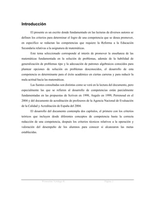 Introducción
       El presente es un escrito donde fundamentado en las lecturas de diversos autores se
definen los criterios para determinar el logro de una competencia que se desea promover,
en específico se redactan las competencias que requiere la Reforma a la Educación
Secundaria relativas a la asignatura de matemáticas.
       Este tema seleccionado corresponde al interés de promover la enseñanza de las
matemáticas fundamentada en la solución de problemas, además de la habilidad de
generalización de problemas tipo y la adecuación de patrones algebraicos conocidos para
plantear opciones de solución en problemas desconocidos, el desarrollo de esta
competencia es determinante para el éxito académico en ciertas carreras y para reducir la
mala actitud hacia las matemáticas.
       Las fuentes consultadas son distintas como se verá en la lectura del documento, pero
especialmente las que se refieren al desarrollo de competencias están parcialmente
fundamentadas en las propuestas de Scriven en 1998, Angulo en 1999, Perrenoud en el
2004 y del documento de acreditación de profesores de la Agencia Nacional de Evaluación
de la Calidad y Acreditación de España del 2004.
       El desarrollo del documento contempla dos capítulos, el primero con los criterios
teóricos que incluyen desde diferentes conceptos de competencia hasta la correcta
redacción de una competencia, después los criterios técnicos relativos a la operación y
valoración del desempeño de los alumnos para conocer si alcanzaron las metas
establecidas.




                Wenceslao Verdugo R.                               Página 2
 