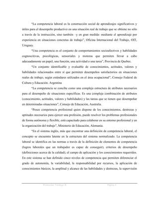 “La competencia laboral es la construcción social de aprendizajes significativos y
útiles para el desempeño productivo en una situación real de trabajo que se obtiene no sólo
a través de la instrucción, sino también –y en gran medida- mediante el aprendizaje por
experiencia en situaciones concretas de trabajo”, Oficina Internacional del Trabajo, OIT,
Uruguay.
       “Una competencia es el conjunto de comportamientos socioafectivos y habilidades
cognoscitivas, psicológicas, sensoriales y motoras que permiten llevar a cabo
adecuadamente un papel, una función, una actividad o una tarea”, Provincia de Quebec.
       “Un conjunto identificable y evaluable de conocimientos, actitudes, valores y
habilidades relacionados entre sí que permiten desempeños satisfactorios en situaciones
reales de trabajo, según estándares utilizados en el área ocupacional”, Consejo Federal de
Cultura y Educación. Argentina
       “La competencia se concibe como una compleja estructura de atributos necesarios
para el desempeño de situaciones específicas. Es una compleja combinación de atributos
(conocimiento, actitudes, valores y habilidades) y las tareas que se tienen que desempeñar
en determinadas situaciones”, Consejo de Educación, Australia.
       “Posee competencia profesional quien dispone de los conocimientos, destrezas y
aptitudes necesarios para ejercer una profesión, puede resolver los problemas profesionales
de forma autónoma y flexible, está capacitado para colaborar en su entorno profesional y en
la organización del trabajo”, Ministerio de Educación, Alemania.
       “En el sistema inglés, más que encontrar una definición de competencia laboral, el
concepto se encuentra latente en la estructura del sistema normalizado. La competencia
laboral se identifica en las normas a través de la definición de elementos de competencia
(logros laborales que un trabajador es capaz de conseguir), criterios de desempeño
(definiciones acerca de la calidad), el campo de aplicación y los conocimientos requeridos.
En este sistema se han definido cinco niveles de competencia que permiten diferenciar el
grado de autonomía, la variabilidad, la responsabilidad por recursos, la aplicación de
conocimientos básicos, la amplitud y alcance de las habilidades y destrezas, la supervisión




                Wenceslao Verdugo R.                               Página 4
 