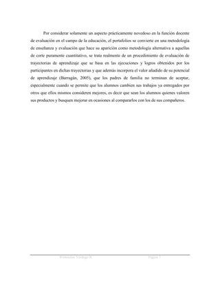 Por considerar solamente un aspecto prácticamente novedoso en la función docente
de evaluación en el campo de la educación, el portafolios se convierte en una metodología
de enseñanza y evaluación que hace su aparición como metodología alternativa a aquellas
de corte puramente cuantitativo, se trata realmente de un procedimiento de evaluación de
trayectorias de aprendizaje que se basa en las ejecuciones y logros obtenidos por los
participantes en dichas trayectorias y que además incorpora el valor añadido de su potencial
de aprendizaje (Barragán, 2005), que los padres de familia no terminan de aceptar,
especialmente cuando se permite que los alumnos cambien sus trabajos ya entregados por
otros que ellos mismos consideren mejores, es decir que sean los alumnos quienes valoren
sus productos y busquen mejorar en ocasiones al compararlos con los de sus compañeros.




                Wenceslao Verdugo R.                                Página 7
 