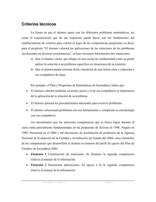 Criterios técnicos
       La forma en que el alumno opere con los diferentes problemas matemáticos, así
como la comunicación que de sus respuestas pueda hacer, son los fundamentos del
establecimiento de criterios para valorar el logro de las competencias propuestas, es decir,
para el propósito “El alumno valorará las aplicaciones de las soluciones de los problemas
involucrados en diversas circunstancias”, se hace necesario básicamente dos situaciones:
       a) Que el alumno valore, que ubique en una escala de cotidianeidad como se puede
           aplicar la solución a un problema específico en situaciones de su contexto.
       b) Que el alumno pueda externar dicha valoración de una forma clara y coherente a
           sus compañeros de clase.


       Por ejemplo, el Plan y Programas de Matemáticas de Secundaria, indica que:
      El alumno valorará mediante su propio juicio y el de sus compañeros la importancia
       de la aplicación de la solución de su problema.

      El alumno aplicará los procedimientos adecuados para resolver problemas.

      El alumno solucionará problemas con sus herramientas y comparará su metodología
       con sus compañeros.

       Así encontramos que las anteriores competencias que se busca lograr durante el
curso están parcialmente fundamentadas en las propuestas de Scriven en 1998, Angulo en
1999, Perrenoud en el 2004 y del documento de acreditación de profesores de la Agencia
Nacional de Evaluación de la Calidad y Acreditación de España del 2004, estos elementos
de las competencias que desarrollará el alumno se tomaron del perfil de egreso del Plan de
Estudios de Secundaria 2006:
      Elemento 1 Construcción de soluciones: Se fortalece la segunda competencia
       relativa al manejo de la información.
      Elemento 2 Determinar aplicaciones: En apoyo a la la segunda competencia
       relativa al manejo de la información.


                Wenceslao Verdugo R.                                Página 8
 