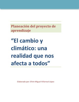 Planeación del proyecto de
aprendizaje


“El cambio y
climático: una
realidad que nos
afecta a todos”

   Elaborado por: Efrén Miguel Villarreal López
 
