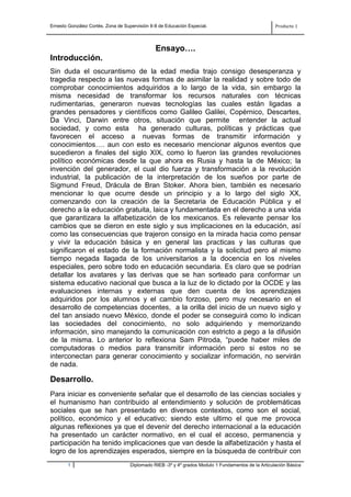 Ernesto González Cortés. Zona de Supervisión II-8 de Educación Especial.                             Producto 1



                                                Ensayo….
Introducción.
Sin duda el oscurantismo de la edad media trajo consigo desesperanza y
tragedia respecto a las nuevas formas de asimilar la realidad y sobre todo de
comprobar conocimientos adquiridos a lo largo de la vida, sin embargo la
misma necesidad de transformar los recursos naturales con técnicas
rudimentarias, generaron nuevas tecnologías las cuales están ligadas a
grandes pensadores y científicos como Galileo Galilei, Copérnico, Descartes,
Da Vinci, Darwin entre otros, situación que permite entender la actual
sociedad, y como esta ha generado culturas, políticas y prácticas que
favorecen el acceso a nuevas formas de transmitir información y
conocimientos…. aun con esto es necesario mencionar algunos eventos que
sucedieron a finales del siglo XIX, como lo fueron las grandes revoluciones
político económicas desde la que ahora es Rusia y hasta la de México; la
invención del generador, el cual dio fuerza y transformación a la revolución
industrial, la publicación de la interpretación de los sueños por parte de
Sigmund Freud, Drácula de Bran Stoker. Ahora bien, también es necesario
mencionar lo que ocurre desde un principio y a lo largo del siglo XX,
comenzando con la creación de la Secretaria de Educación Pública y el
derecho a la educación gratuita, laica y fundamentada en el derecho a una vida
que garantizara la alfabetización de los mexicanos. Es relevante pensar los
cambios que se dieron en este siglo y sus implicaciones en la educación, así
como las consecuencias que trajeron consigo en la mirada hacia como pensar
y vivir la educación básica y en general las practicas y las culturas que
significaron el estado de la formación normalista y la solicitud pero al mismo
tiempo negada llagada de los universitarios a la docencia en los niveles
especiales, pero sobre todo en educación secundaria. Es claro que se podrían
detallar los avatares y las derivas que se han sorteado para conformar un
sistema educativo nacional que busca a la luz de lo dictado por la OCDE y las
evaluaciones internas y externas que den cuenta de los aprendizajes
adquiridos por los alumnos y el cambio forzoso, pero muy necesario en el
desarrollo de competencias docentes, a la orilla del inicio de un nuevo siglo y
del tan ansiado nuevo México, donde el poder se conseguirá como lo indican
las sociedades del conocimiento, no solo adquiriendo y memorizando
información, sino manejando la comunicación con estricto a pego a la difusión
de la misma. Lo anterior lo reflexiona Sam Pitroda, “puede haber miles de
computadoras o medios para transmitir información pero si estos no se
interconectan para generar conocimiento y socializar información, no servirán
de nada.

Desarrollo.
Para iniciar es conveniente señalar que el desarrollo de las ciencias sociales y
el humanismo han contribuido al entendimiento y solución de problemáticas
sociales que se han presentado en diversos contextos, como son el social,
político, económico y el educativo; siendo este ultimo el que me provoca
algunas reflexiones ya que el devenir del derecho internacional a la educación
ha presentado un carácter normativo, en el cual el acceso, permanencia y
participación ha tenido implicaciones que van desde la alfabetización y hasta el
logro de los aprendizajes esperados, siempre en la búsqueda de contribuir con
        1                           Diplomado RIEB -3º y 4º grados Modulo 1 Fundamentos de la Articulación Básica
 