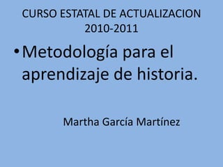 CURSO ESTATAL DE ACTUALIZACION 2010-2011 Metodología para el aprendizaje de historia. Martha García Martínez 