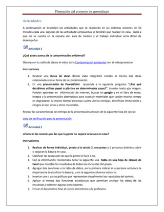 Planeación del proyecto de aprendizaje

Actividades

A continuación se describen las actividades que se realizarán en las distintas sesiones de 50
minutos cada una. Algunas de las actividades propuestas se tendrán que realizar en casa, dado a
que no se cuenta en la escuela con aula de medios y el trabajo individual sería difícil de
desempeñar.

    Actividad 1

¿Qué sabes acerca de la contaminación ambiental?

Observa en tu salón de clases el video de la Contaminación ambiental con el videoproyector

Instrucciones

    1. Realizar una lluvia de ideas donde cada integrante escriba al menos dos ideas
       relacionadas con el tema de la contaminación.
    2. En una presentación de PowerPoint responde a la siguiente pregunta: “¿Por qué
       decidimos utilizar papel o plástico en determinados casos?”. Insertar texto y/o imagen.
       Pueden apoyarse en información de internet, buscar en google y en el libro de texto.
       Integra a la presentación alternativas para sustituir materiales que tardan mucho tiempo
       en degradarse. Al mismo tiempo concluye cuáles son las ventajas, beneficios limitaciones y
       riesgos al usar unos u otros materiales.

Revisar las características de entrega de la presentación a través de la siguiente lista de cotejo:

Lista de verificación para la presentación

    Actividad 2

¿Conoces las razones por las que la gente no separa la basura en casa?

Instrucciones

    1. Realizar de forma individual, previo a la sesión 2, encuestas a 5 personas distintas sobre
       si separan la basura en casa.
    2. Clasificar las causas por las que la gente lo hace o no.
    3. Con la información recolectada llenar la siguiente una tabla en una hoja de cálculo de
       Excel que muestre los resultados de todas las encuestas del grupo.
    4. Agregar dos columnas a la tabla de datos, en la primera indicar si la persona reconoce la
       importancia de clasificar la basura, y en la segunda columna indicar si.
    5. Insertar una o varias gráficas que representen visualmente los resultados del conteo.
    6. Aplicar al menos dos funciones estadísticas que permitan analizar los datos de las
       encuestas y obtener algunas conclusiones.
    7. Enviar el documento final al correo electrónico a la profesora.
 