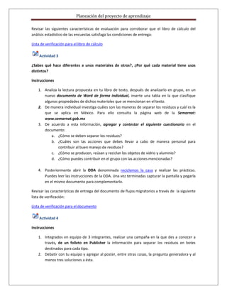 Planeación del proyecto de aprendizaje

Revisar las siguientes características de evaluación para corroborar que el libro de cálculo del
análisis estadístico de las encuestas satisfaga las condiciones de entrega:

Lista de verificación para el libro de cálculo

     Actividad 3

¿Sabes qué hace diferentes a unos materiales de otros?, ¿Por qué cada material tiene usos
distintos?

Instrucciones

    1. Analiza la lectura propuesta en tu libro de texto, después de analizarlo en grupo, en un
       nuevo documento de Word de forma individual, inserte una tabla en la que clasifique
       algunas propiedades de dichos materiales que se mencionan en el texto.
    2. De manera individual investiga cuáles son las maneras de separar los residuos y cuál es la
       que se aplica en México. Para ello consulta la página web de la Semarnat:
       www.semarnat.gob.mx
    3. De acuerdo a esta información, agregar y contestar el siguiente cuestionario en el
       documento:
           a. ¿Cómo se deben separar los residuos?
           b. ¿Cuáles son las acciones que debes llevar a cabo de manera personal para
               contribuir al buen manejo de residuos?
           c. ¿Cómo se producen, reúsan y reciclan los objetos de vidrio y aluminio?
           d. ¿Cómo puedes contribuir en el grupo con las acciones mencionadas?

    4. Posteriormente abrir la ODA denominada reciclemos la casa y realizar las prácticas.
       Puedes leer las instrucciones de la ODA. Una vez terminadas capturar la pantalla y pegarla
       en el mismo documento para complementarlo.

Revisar las características de entrega del documento de flujos migratorios a través de la siguiente
lista de verificación:

Lista de verificación para el documento

     Actividad 4

Instrucciones

    1. Integrados en equipo de 3 integrantes, realizar una campaña en la que des a conocer a
       través, de un folleto en Publisher la información para separar los residuos en botes
       destinados para cada tipo.
    2. Debatir con tu equipo y agregar al poster, entre otras cosas, la pregunta generadora y al
       menos tres soluciones a ésta.
 
