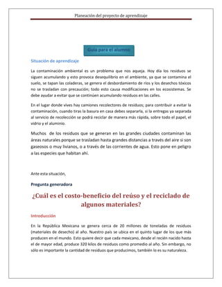 Planeación del proyecto de aprendizaje




                               Guía para el alumno

Situación de aprendizaje

La contaminación ambiental es un problema que nos aqueja. Hoy día los residuos se
siguen acumulando y esto provoca desequilibrio en el ambiente, ya que se contamina el
suelo, se tapan las coladeras, se genera el desbordamiento de ríos y los desechos tóxicos
no se trasladan con precaución; todo esto causa modificaciones en los ecosistemas. Se
debe ayudar a evitar que se continúen acumulando residuos en las calles.

En el lugar donde vives hay camiones recolectores de residuos; para contribuir a evitar la
contaminación, cuando tiras la basura en casa debes separarla, si la entregas ya separada
al servicio de recolección se podrá reciclar de manera más rápida, sobre todo el papel, el
vidrio y el aluminio.

Muchos de los residuos que se generan en las grandes ciudades contaminan las
áreas naturales porque se trasladan hasta grandes distancias a través del aire si son
gaseosos o muy livianos, o a través de las corrientes de agua. Esto pone en peligro
a las especies que habitan ahí.



Ante esta situación,

Pregunta generadora

¿Cuál es el costo-beneficio del reúso y el reciclado de
                 algunos materiales?
Introducción

En la República Mexicana se genera cerca de 20 millones de toneladas de residuos
(materiales de desecho) al año. Nuestro país se ubica en el quinto lugar de los que más
producen en el mundo. Esto quiere decir que cada mexicano, desde el recién nacido hasta
el de mayor edad, produce 320 kilos de residuos como promedio al año. Sin embargo, no
sólo es importante la cantidad de residuos que producimos, también lo es su naturaleza.
 