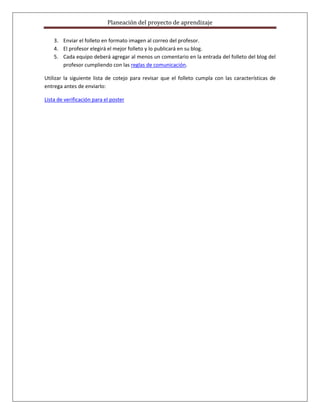Planeación del proyecto de aprendizaje

    3. Enviar el folleto en formato imagen al correo del profesor.
    4. El profesor elegirá el mejor folleto y lo publicará en su blog.
    5. Cada equipo deberá agregar al menos un comentario en la entrada del folleto del blog del
       profesor cumpliendo con las reglas de comunicación.

Utilizar la siguiente lista de cotejo para revisar que el folleto cumpla con las características de
entrega antes de enviarlo:

Lista de verificación para el poster
 