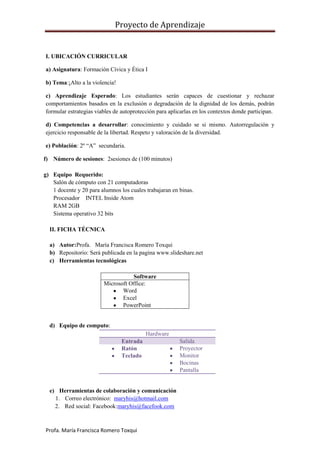 Proyecto de Aprendizaje


I. UBICACIÓN CURRICULAR

a) Asignatura: Formación Cívica y Ética I

b) Tema:¡Alto a la violencia!

c) Aprendizaje Esperado: Los estudiantes serán capaces de cuestionar y rechazar
comportamientos basados en la exclusión o degradación de la dignidad de los demás, podrán
formular estrategias viables de autoprotección para aplicarlas en los contextos donde participan.

d) Competencias a desarrollar: conocimiento y cuidado se si mismo. Autorregulación y
ejercicio responsable de la libertad. Respeto y valoración de la diversidad.

e) Población: 2º “A” secundaria.

f) Número de sesiones: 2sesiones de (100 minutos)

g) Equipo Requerido:
   Salón de cómputo con 21 computadoras
   1 docente y 20 para alumnos los cuales trabajaran en binas.
   Procesador INTEL Inside Atom
   RAM 2GB
   Sistema operativo 32 bits

  II. FICHA TÉCNICA

  a) Autor:Profa. María Francisca Romero Toxqui
  b) Repositorio: Será publicada en la pagina www.slideshare.net
  c) Herramientas tecnológicas

                                   Software
                        Microsoft Office:
                               Word
                               Excel
                               PowerPoint


  d) Equipo de computo:
                                          Hardware
                                Entrada                 Salida
                                Ratón                   Proyector
                                Teclado                 Monitor
                                                        Bocinas
                                                        Pantalla


  e) Herramientas de colaboración y comunicación
    1. Correo electrónico: maryhis@hotmail.com
    2. Red social: Facebook:maryhis@facefook.com



Profa. María Francisca Romero Toxqui
 