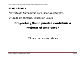 Proyecto de aprendizaje para ciencias naturales 6 to grado de primaria, Educación Básica



FICHA TÉCNICA.

Proyecto de Aprendizaje para Ciencias naturales.
6° Grado de primaria, Educación Básica
             Proyecto: ¿Cómo puedes contribuir a
                                       mejorar el ambiente?


                                          Miriam Hernández cabrera




Elaboro: profesora Miriam Hernández Cabrera                                                Página 1
 