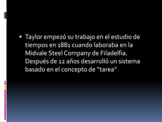  Taylor empezó su trabajo en el estudio de
  tiempos en 1881 cuando laboraba en la
  Midvale Steel Company de Filadelfia.
  Después de 12 años desarrolló un sistema
  basado en el concepto de “tarea”
 
