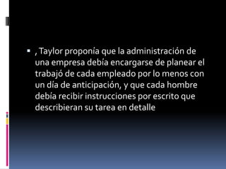  , Taylor proponía que la administración de
  una empresa debía encargarse de planear el
  trabajó de cada empleado por lo menos con
  un día de anticipación, y que cada hombre
  debía recibir instrucciones por escrito que
  describieran su tarea en detalle
 