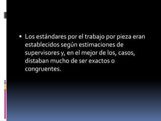  Los estándares por el trabajo por pieza eran
  establecidos según estimaciones de
  supervisores y, en el mejor de los, casos,
  distaban mucho de ser exactos o
  congruentes.
 