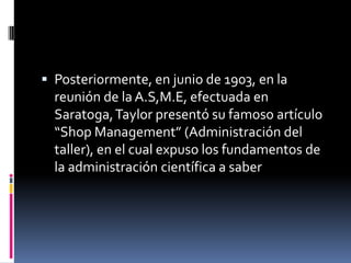  Posteriormente, en junio de 1903, en la
  reunión de la A.S,M.E, efectuada en
  Saratoga, Taylor presentó su famoso artículo
  “Shop Management” (Administración del
  taller), en el cual expuso los fundamentos de
  la administración científica a saber
 