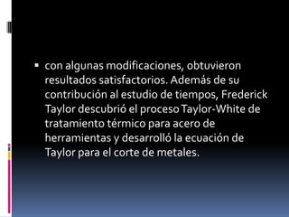 con algunas modificaciones, obtuvieron
  resultados satisfactorios. Además de su
  contribución al estudio de tiempos, Frederick
  Taylor descubrió el proceso Taylor-White de
  tratamiento térmico para acero de
  herramientas y desarrolló la ecuación de
  Taylor para el corte de metales.
 