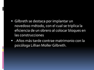  Gilbreth se destaca por implantar un
  novedoso método, con el cual se triplica la
  eficiencia de un obrero al colocar bloques en
  las construcciones
 . Años más tarde contrae matrimonio con la
  psicóloga Lillian Moller Gilbreth.
 