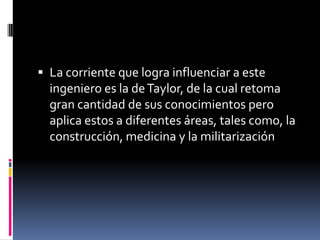  La corriente que logra influenciar a este
  ingeniero es la de Taylor, de la cual retoma
  gran cantidad de sus conocimientos pero
  aplica estos a diferentes áreas, tales como, la
  construcción, medicina y la militarización
 