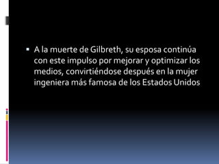  A la muerte de Gilbreth, su esposa continúa
  con este impulso por mejorar y optimizar los
  medios, convirtiéndose después en la mujer
  ingeniera más famosa de los Estados Unidos
 