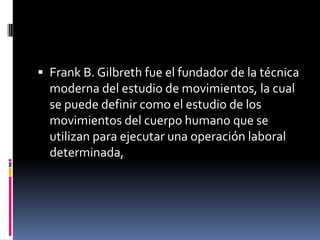  Frank B. Gilbreth fue el fundador de la técnica
  moderna del estudio de movimientos, la cual
  se puede definir como el estudio de los
  movimientos del cuerpo humano que se
  utilizan para ejecutar una operación laboral
  determinada,
 