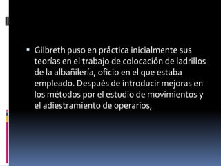  Gilbreth puso en práctica inicialmente sus
  teorías en el trabajo de colocación de ladrillos
  de la albañilería, oficio en el que estaba
  empleado. Después de introducir mejoras en
  los métodos por el estudio de movimientos y
  el adiestramiento de operarios,
 