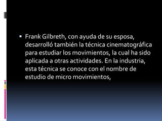  Frank Gilbreth, con ayuda de su esposa,
  desarrolló también la técnica cinematográfica
  para estudiar los movimientos, la cual ha sido
  aplicada a otras actividades. En la industria,
  esta técnica se conoce con el nombre de
  estudio de micro movimientos,
 