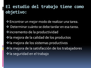 El estudio del trabajo tiene como
objetivo:

 Encontrar un mejor modo de realizar una tarea.
 Determinar cuánto se debe tardar en esa tarea.
 incremento de la productividad
 la mejora de la calidad de los productos
 la mejora de los sistemas productivos
 la mejora de la satisfacción de los trabajadores
 la seguridad en el trabajo
 