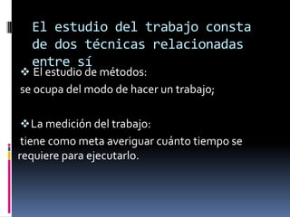El estudio del trabajo consta
  de dos técnicas relacionadas
  entre sí
 El estudio de métodos:
se ocupa del modo de hacer un trabajo;

 La medición del trabajo:
 tiene como meta averiguar cuánto tiempo se
requiere para ejecutarlo.
 