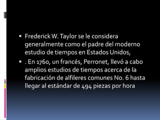  Frederick W. Taylor se le considera
  generalmente como el padre del moderno
  estudio de tiempos en Estados Unidos,
 . En 1760, un francés, Perronet, llevó a cabo
  amplios estudios de tiempos acerca de la
  fabricación de alfileres comunes No. 6 hasta
  llegar al estándar de 494 piezas por hora
 